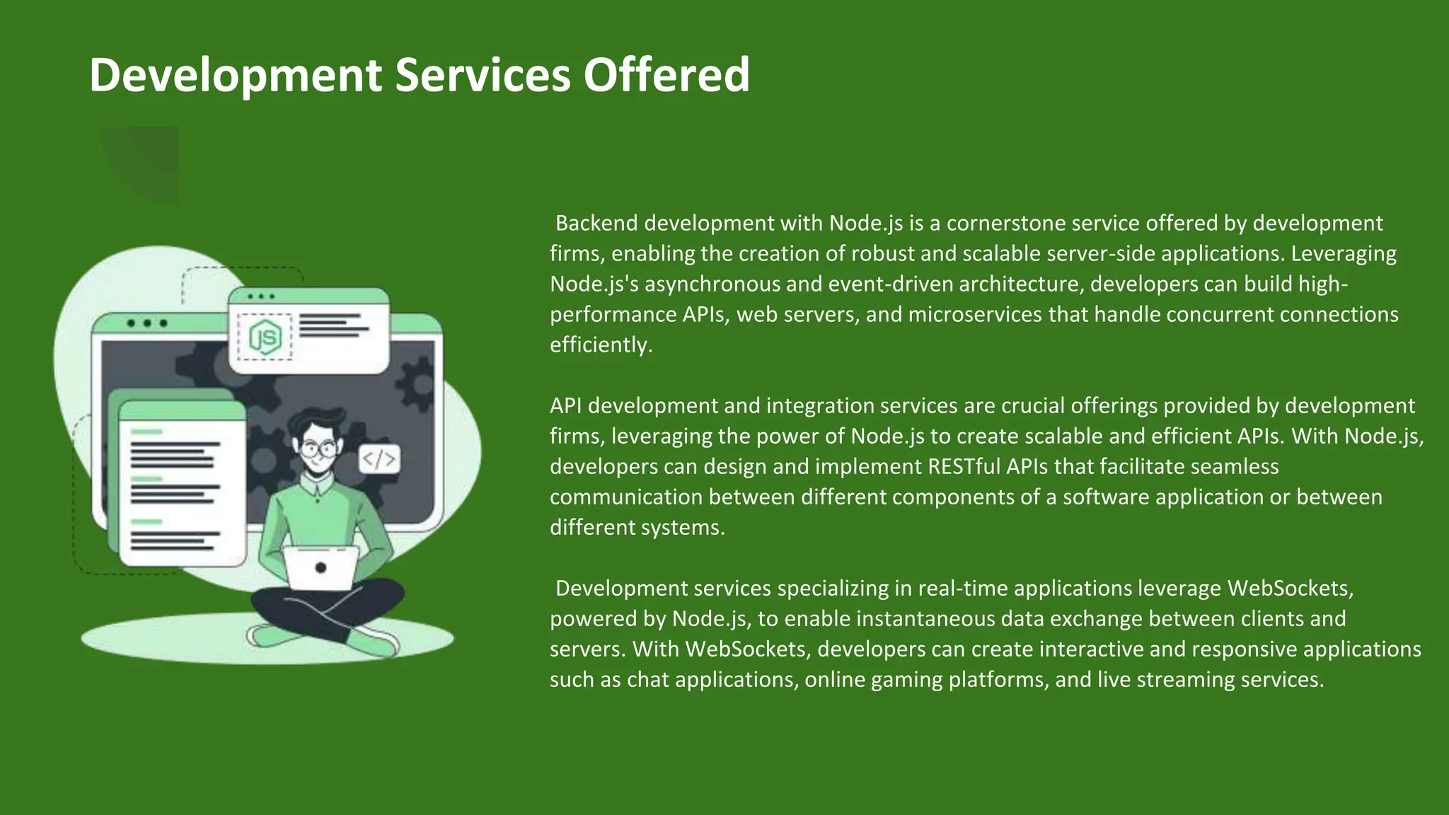 Development Services Offered
Backend development with Node.js is a cornerstone service offered by development
firms, enabling the creation of robust and scalable server-side applications. Leveraging
Node.js's asynchronous and event-driven architecture, developers can build high-
performance APIs, web servers, and microservices that handle concurrent connections
efficiently.
API development and integration services are crucial offerings provided by development
firms, leveraging the power of Node.js to create scalable and efficient APIs. With Node.js,
developers can design and implement RESTful APIs that facilitate seamless
communication between different components of a software application or between
different systems.
Development services specializing in real-time applications leverage WebSockets,
powered by Node.js, to enable instantaneous data exchange between clients and
servers. With WebSockets, developers can create interactive and responsive applications
such as chat applications, online gaming platforms, and live streaming services.
 