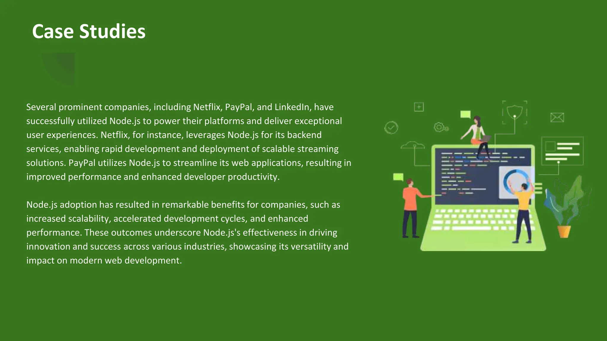 Case Studies
Several prominent companies, including Netflix, PayPal, and LinkedIn, have
successfully utilized Node.js to power their platforms and deliver exceptional
user experiences. Netflix, for instance, leverages Node.js for its backend
services, enabling rapid development and deployment of scalable streaming
solutions. PayPal utilizes Node.js to streamline its web applications, resulting in
improved performance and enhanced developer productivity.
Node.js adoption has resulted in remarkable benefits for companies, such as
increased scalability, accelerated development cycles, and enhanced
performance. These outcomes underscore Node.js's effectiveness in driving
innovation and success across various industries, showcasing its versatility and
impact on modern web development.
 