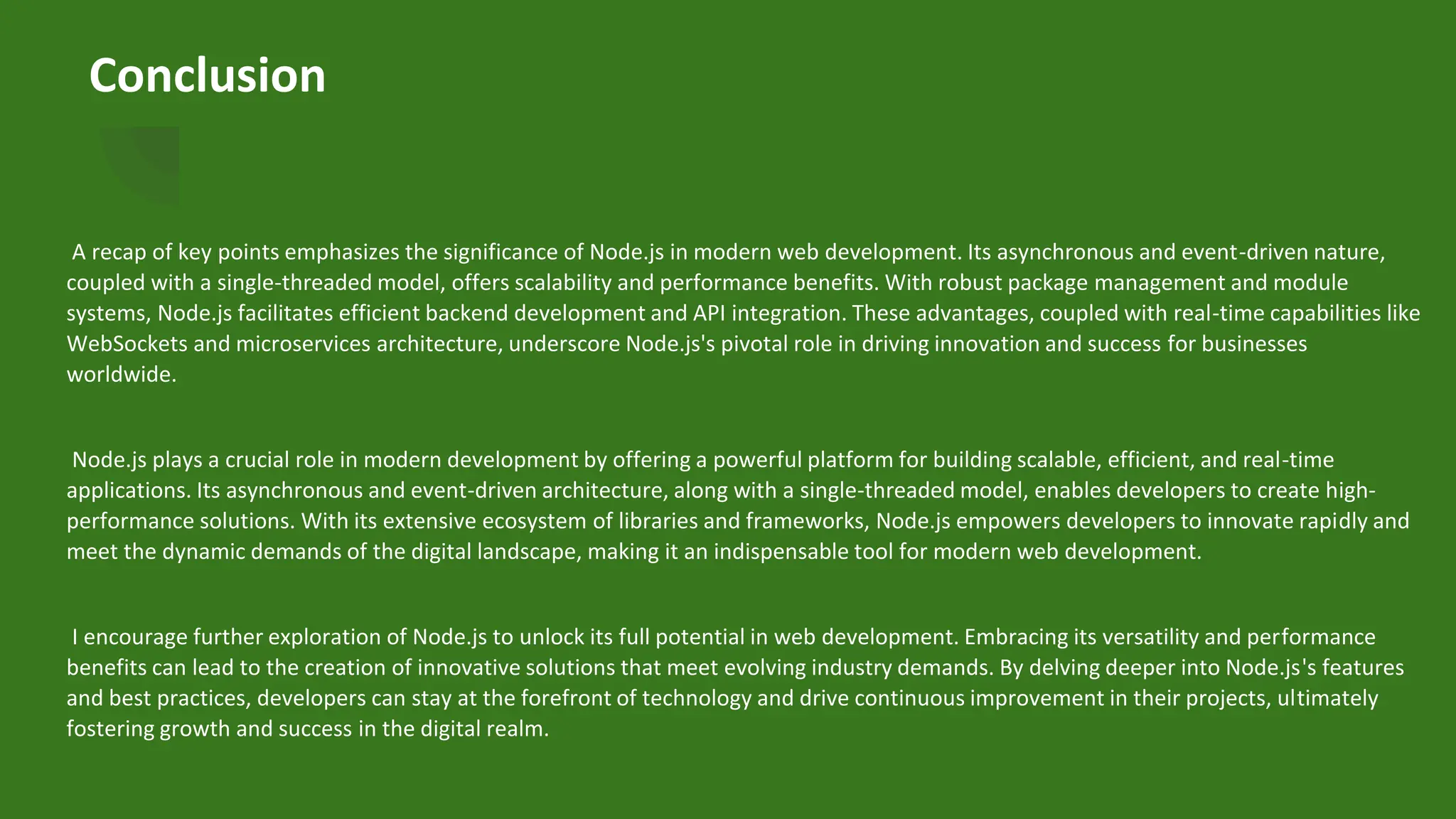 Conclusion
A recap of key points emphasizes the significance of Node.js in modern web development. Its asynchronous and event-driven nature,
coupled with a single-threaded model, offers scalability and performance benefits. With robust package management and module
systems, Node.js facilitates efficient backend development and API integration. These advantages, coupled with real-time capabilities like
WebSockets and microservices architecture, underscore Node.js's pivotal role in driving innovation and success for businesses
worldwide.
Node.js plays a crucial role in modern development by offering a powerful platform for building scalable, efficient, and real-time
applications. Its asynchronous and event-driven architecture, along with a single-threaded model, enables developers to create high-
performance solutions. With its extensive ecosystem of libraries and frameworks, Node.js empowers developers to innovate rapidly and
meet the dynamic demands of the digital landscape, making it an indispensable tool for modern web development.
I encourage further exploration of Node.js to unlock its full potential in web development. Embracing its versatility and performance
benefits can lead to the creation of innovative solutions that meet evolving industry demands. By delving deeper into Node.js's features
and best practices, developers can stay at the forefront of technology and drive continuous improvement in their projects, ultimately
fostering growth and success in the digital realm.
 
