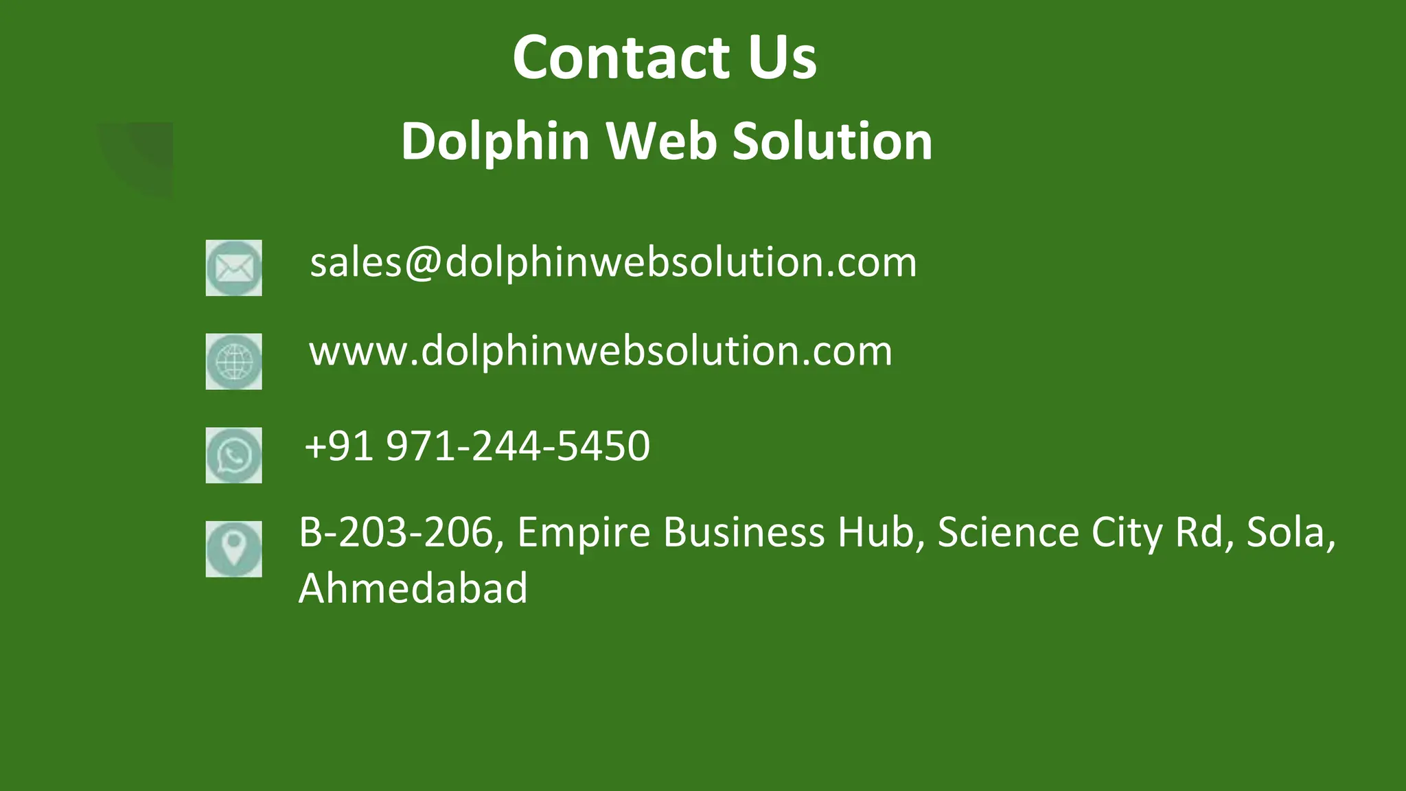 Contact Us
Dolphin Web Solution
sales@dolphinwebsolution.com
www.dolphinwebsolution.com
+91 971-244-5450
B-203-206, Empire Business Hub, Science City Rd, Sola,
Ahmedabad
 