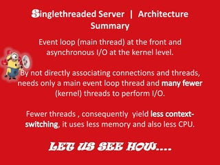 inglethreaded Server | Architecture Summary 
Event loop (main thread) at the front and asynchronous I/O at the kernel level. By not directly associating connections and threads, needs only a main event loop thread and (kernel) threads to perform I/O. Fewer threads , consequently yield , it uses less memory and also less CPU.  