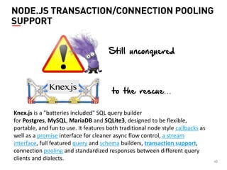 43 
NODE.JS TRANSACTION/CONNECTION POOLING SUPPORT 
Knex.js is a "batteries included" SQL query builder for Postgres, MySQL, MariaDB and SQLite3, designed to be flexible, portable, and fun to use. It features both traditional node style callbacks as well as a promise interface for cleaner async flow control, a stream interface, full featured query and schema builders, transaction support, connection pooling and standardized responses between different query clients and dialects. 
Still unconquered 
to the rescue…  