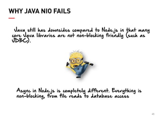 45 
WHY JAVA NIO FAILS 
Java still has downsides compared to Node.js in that many core Java libraries are not non-blocking friendly (such as JDBC). 
Async in Node.js is completely different. Everything is non-blocking, from file reads to database access  