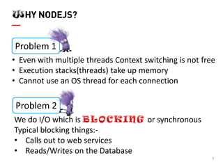 7 HY NODEJS? 
•Even with multiple threads Context switching is not free 
•Execution stacks(threads) take up memory 
•Cannot use an OS thread for each connection 
Problem 1 
Problem 2 
We do I/O which is or synchronous Typical blocking things:- 
•Calls out to web services 
•Reads/Writes on the Database  