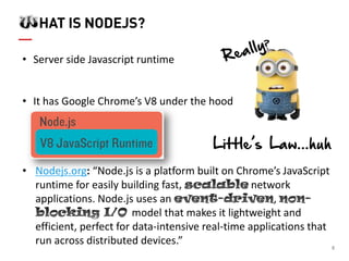8 HAT IS NODEJS? 
•Server side Javascript runtime 
•It has Google Chrome’s V8 under the hood 
•Nodejs.org: “Node.js is a platform built on Chrome’s JavaScript runtime for easily building fastnetwork applications. Node.js uses an , model that makes it lightweight and efficient, perfect for data-intensive real-time applications that run across distributed devices.” 
Little’s Law...huh  