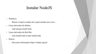 Instalar NodeJS
 Windows:
• Baixar o arquivo nodejs msi e para instalar next, next....
 Linux derivados do debian:
• sudo apt-get install node
 Linux derivados do Red Hat:
• yum install node or rpm install node
 Outros:
• Para mais informações https://nodejs.org/en/
 