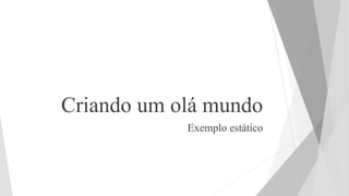 Criando um olá mundo
Exemplo estático
 