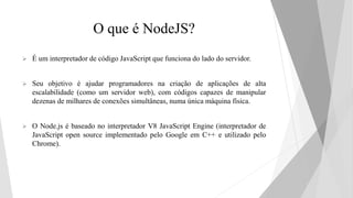 O que é NodeJS?
 É um interpretador de código JavaScript que funciona do lado do servidor.
 Seu objetivo é ajudar programadores na criação de aplicações de alta
escalabilidade (como um servidor web), com códigos capazes de manipular
dezenas de milhares de conexões simultâneas, numa única máquina física.
 O Node.js é baseado no interpretador V8 JavaScript Engine (interpretador de
JavaScript open source implementado pelo Google em C++ e utilizado pelo
Chrome).
 