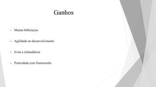 Ganhos
 Muitas bibliotecas
 Agilidade no desenvolvimento
 Evita a redundância
 Praticidade com frameworks
 
