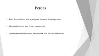 Perdas
 Falta de controle da aplicação apesar de serem de código fonte
 Muitas bibliotecas para fazer a mesma coisa
 Aprender muitas bibliotecas e framework para auxiliar no trabalho
 