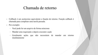 Chamada de retorno
 Callback é um assíncrono equivalente a função de retorno. Função callback é
chamada para completar uma tarefa passada.
 Por exemplo:
• Você pode ler um arquivo de forma asincrona
• Mandar uma requisição e depois executar a ação
• Geralmente ações que não necessitem de mandar um retorno
imediatamente
 