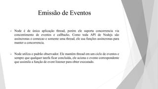 Emissão de Eventos
 Node é de única aplicação thread, porém ele suporta concorrencia via
concentimento de eventos e callbacks. Como toda API de Nodejs são
assíncronas e comecao e somente uma thread, ele usa funções assíncronas para
manter a concorrencia.
 Node utiliza o padrão observador. Ele mantém thread em um ciclo de eventos e
sempre que qualquer tarefa ficar concluída, ele aciona o evento correspondente
que assimila a função de event listener para obter executado.
 