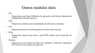Outros módulos úteis
 OS:
• Proporciona uma basica biblioteca de operações com Sistema Operacional
(Independente de qual seja ele).
 Path:
• Proporciona utilitarios para manipulação de diretorios e caminhos;
 Net:
• Proporciona tanto no servidor quanto no cliente como uma elo.
 DNS:
• Proporciona funções para fazer o atual DNS lookup como resolvedor de
nomes;
 Domain:
• Proporciona uma maneira de lidar com multiplos e diferentes requisições
I/O como um unico grupo de operaçoes
 