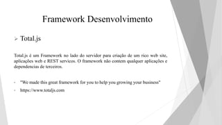 Framework Desenvolvimento
 Total.js
Total.js é um Framework no lado do servidor para criação de um rico web site,
aplicações web e REST servicos. O framework não contem qualquer aplicações e
dependencias de terceiros.
• "We made this great framework for you to help you growing your business"
• https://www.totaljs.com
 