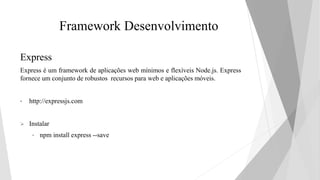Framework Desenvolvimento
Express
Express é um framework de aplicações web mínimos e flexíveis Node.js. Express
fornece um conjunto de robustos recursos para web e aplicações móveis.
• http://expressjs.com
 Instalar
• npm install express --save
 