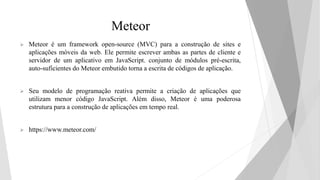 Meteor
 Meteor é um framework open-source (MVC) para a construção de sites e
aplicações móveis da web. Ele permite escrever ambas as partes de cliente e
servidor de um aplicativo em JavaScript. conjunto de módulos pré-escrita,
auto-suficientes do Meteor embutido torna a escrita de códigos de aplicação.
 Seu modelo de programação reativa permite a criação de aplicações que
utilizam menor código JavaScript. Além disso, Meteor é uma poderosa
estrutura para a construção de aplicações em tempo real.
 https://www.meteor.com/
 