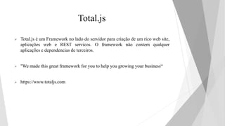 Total.js
 Total.js é um Framework no lado do servidor para criação de um rico web site,
aplicações web e REST servicos. O framework não contem qualquer
aplicações e dependencias de terceiros.
 "We made this great framework for you to help you growing your business“
 https://www.totaljs.com
 