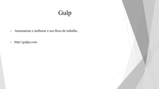 Gulp
 Automatizar e melhorar o seu fluxo de trabalho.
 http://gulpjs.com
 