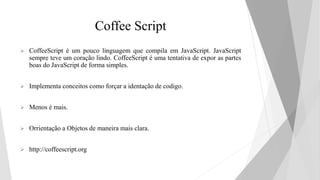 Coffee Script
 CoffeeScript é um pouco linguagem que compila em JavaScript. JavaScript
sempre teve um coração lindo. CoffeeScript é uma tentativa de expor as partes
boas do JavaScript de forma simples.
 Implementa conceitos como forçar a identação de codigo.
 Menos é mais.
 Orrientação a Objetos de maneira mais clara.
 http://coffeescript.org
 