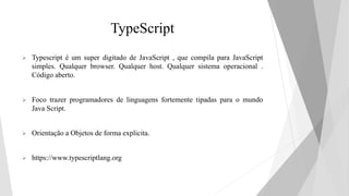 TypeScript
 Typescript é um super digitado de JavaScript , que compila para JavaScript
simples. Qualquer browser. Qualquer host. Qualquer sistema operacional .
Código aberto.
 Foco trazer programadores de linguagens fortemente tipadas para o mundo
Java Script.
 Orientação a Objetos de forma explicita.
 https://www.typescriptlang.org
 