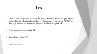 Less
 LESS é uma linguagem de folha de estilos dinâmica desenhada por Alexis
Sellier. Ela foi influenciada por Sass e influenciou a nova sintaxe "SCSS" do
Sass, que adaptou sua sintaxe de formação de blocos do tipo CSS.
 Programação no mundo do CSS.
 Redução de codigo CSS.
 http://lesscss.org
 