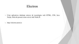 Electron
 Criar aplicativos desktops atraves de tecnologias web HTML, CSS, Java
Script, Além de possuir como server side Node.JS
 http://electron.atom.io
 