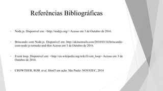 Referências Bibliográficas
• Node.js. Disponível em: <http://nodejs.org/> Acesso em 3 de Outubro de 2016.
• Brincando com Node.js. Disponível em: http://akitaonrails.com/2010/03/16/brincando-
com-node-js-tornado-and-thin Acesso em 3 de Outubro de 2016.
• Event loop. Disponível em: <http://en.wikipedia.org/wiki/Event_loop> Acesso em 3 de
Outubro de 2016.
• CROWTHER, ROB. et al. Html5 em ação. São Paulo: NOVATEC, 2014
 