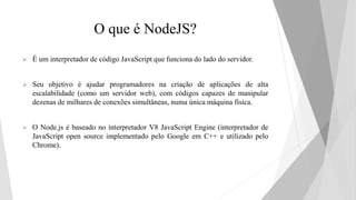 O que é NodeJS?
 É um interpretador de código JavaScript que funciona do lado do servidor.
 Seu objetivo é ajudar progra...