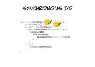 synchronous I/0

function productsInCart(request, response) {
    var db = new Db()
    var user = new User(request)
    if (user.isAuthorized("cart/products")) {
        response.write(
            JSON.stringify(
                db.productsInCart(user.cartId())
            )
        )
    } else {
        response.unauthorized()
    }
}
 