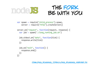 the fork
                                be with you
var spawn = require("child_process").spawn,
    server = require("http").createServer()

server.on("request", function(request, response) {
  var job = spawn("./long_running_job.sh")

  job.stdout.on("data", function(tick) {
    response.write(tick)  
  })

  job.on("exit", function() {
    response.end()
  })
})


              03#long_running_jobs/long_running_server.js
 