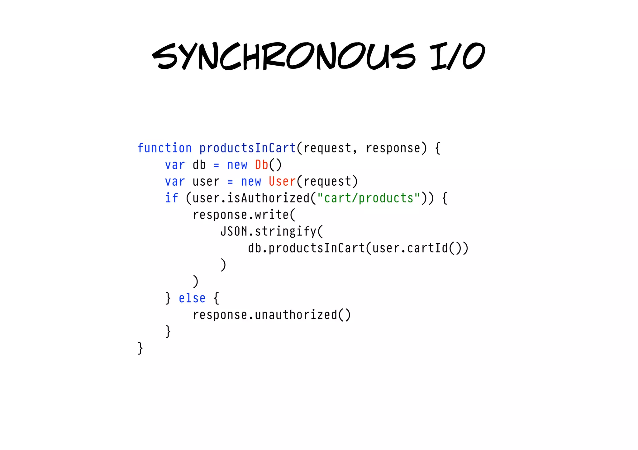 synchronous I/0

function productsInCart(request, response) {
    var db = new Db()
    var user = new User(request)
    if (user.isAuthorized("cart/products")) {
        response.write(
            JSON.stringify(
                db.productsInCart(user.cartId())
            )
        )
    } else {
        response.unauthorized()
    }
}
 