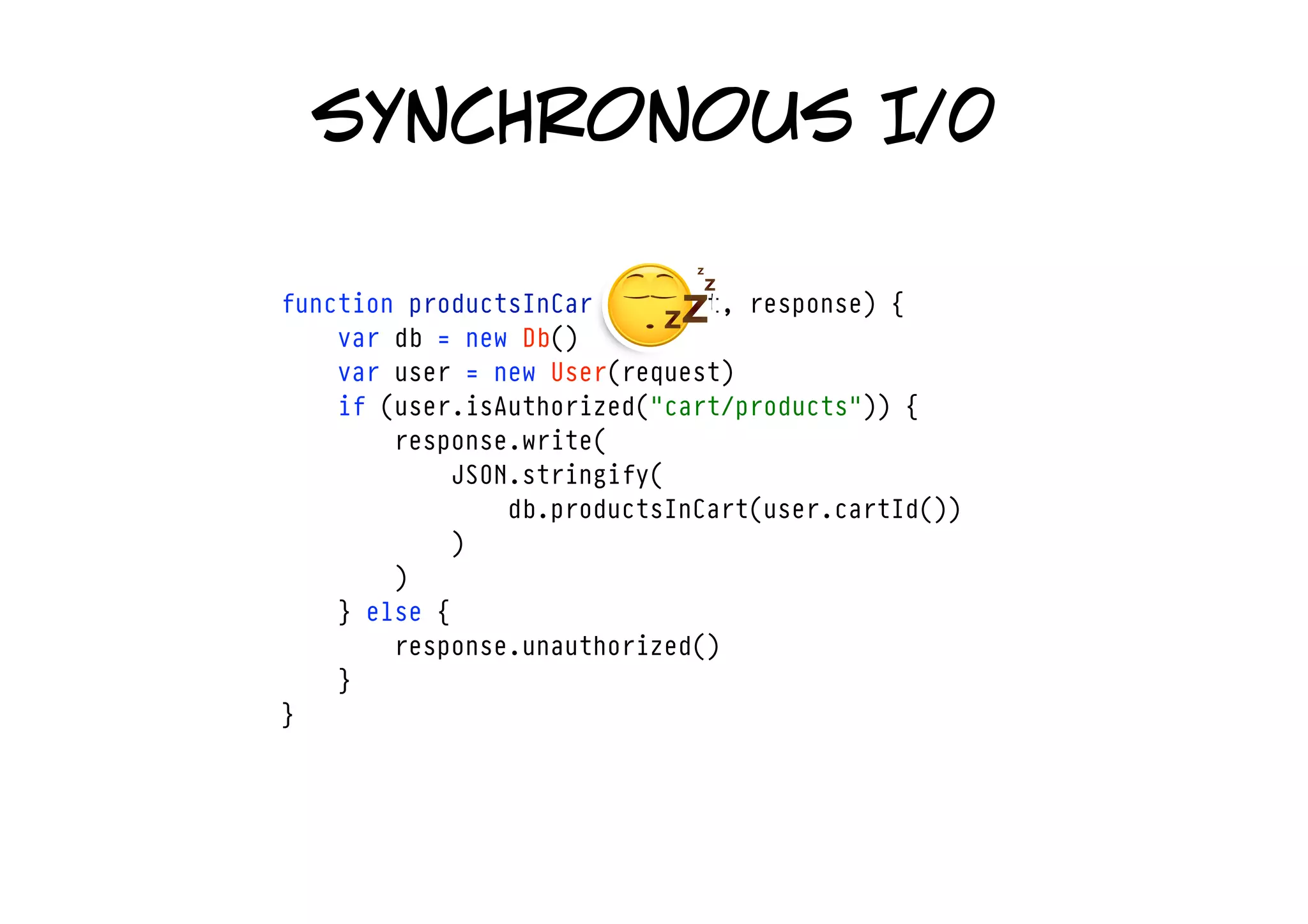 synchronous I/0

function productsInCart(request, response) {
    var db = new Db()
    var user = new User(request)
    if (user.isAuthorized("cart/products")) {
        response.write(
            JSON.stringify(
                db.productsInCart(user.cartId())
            )
        )
    } else {
        response.unauthorized()
    }
}
 