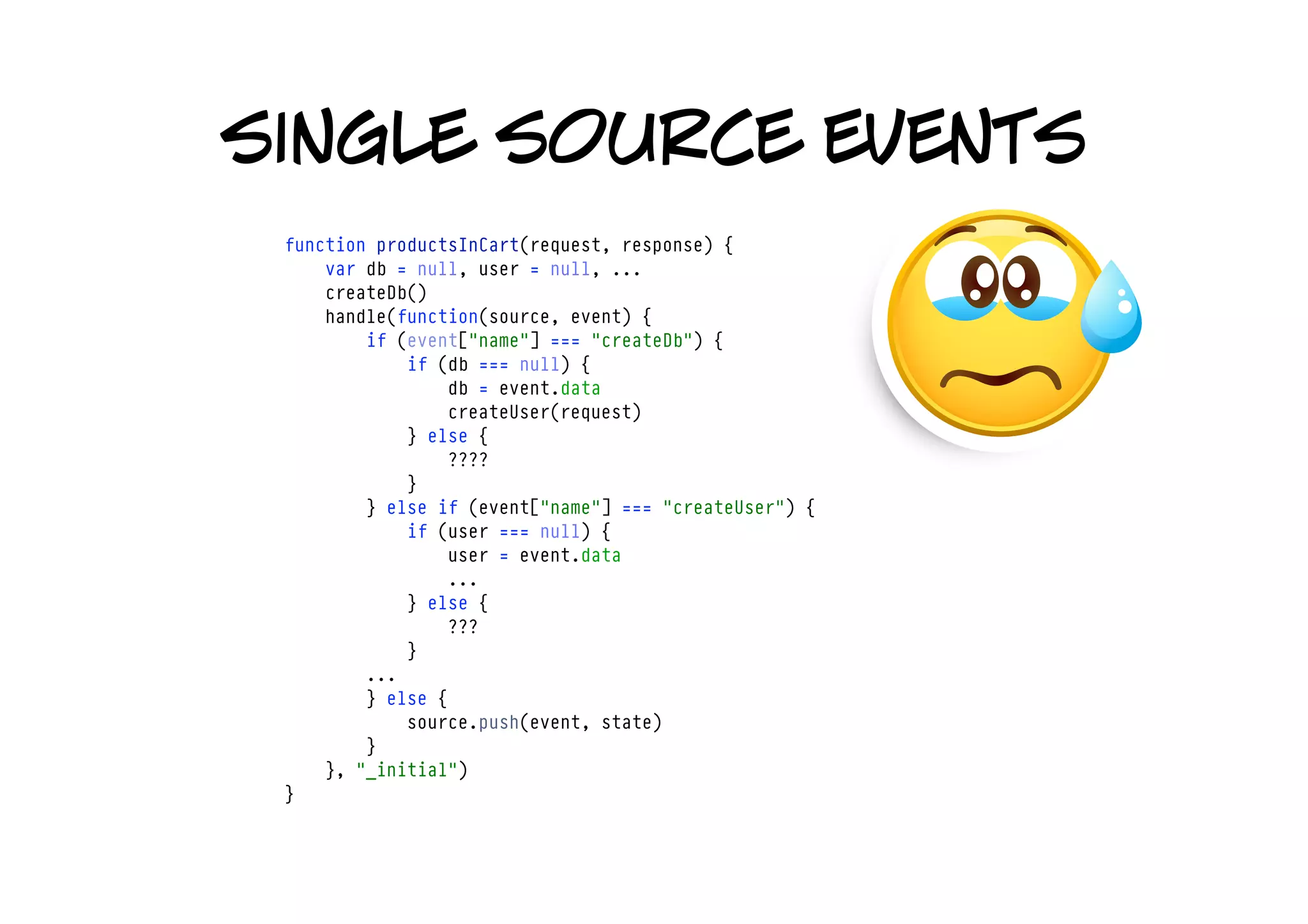 single source events
 function productsInCart(request, response) {
     var db = null, user = null, ...
     createDb()
     handle(function(source, event) {
         if (event["name"] === "createDb") {
             if (db === null) {
                 db = event.data
                 createUser(request)
             } else {
                 ????
             }
         } else if (event["name"] === "createUser") {
             if (user === null) {
                 user = event.data
                 ...
             } else {
                 ???
             }
         ... 
         } else {
             source.push(event, state)
         }
     }, "_initial")
 }
 