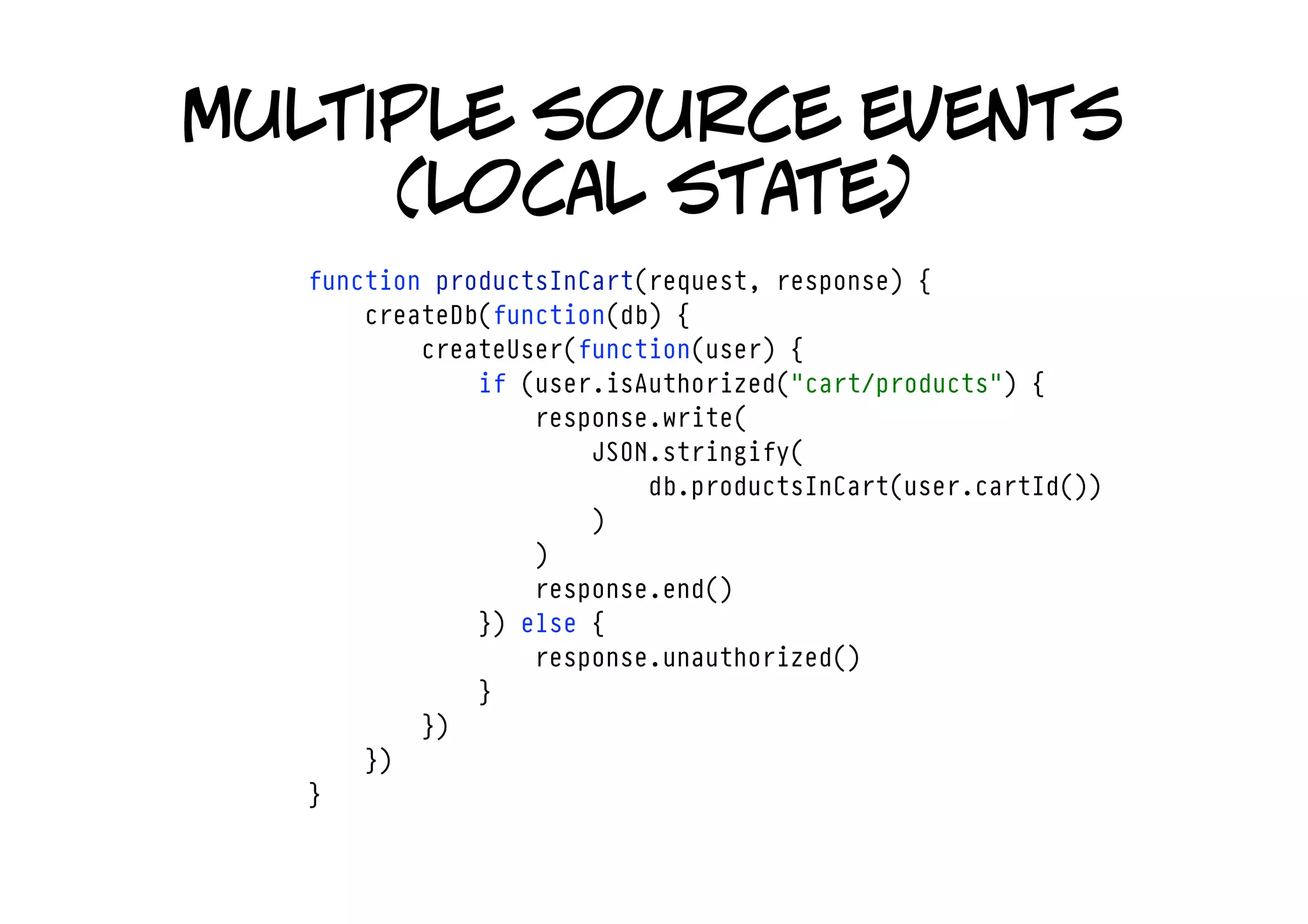 multiple source events
     (local state)
  function productsInCart(request, response) {
      createDb(function(db) {
          createUser(function(user) {
              if (user.isAuthorized("cart/products") {
                  response.write(
                      JSON.stringify(
                          db.productsInCart(user.cartId())
                      )
                  )
                  response.end()
              }) else {
                  response.unauthorized()
              }
          })
      })
  }
 