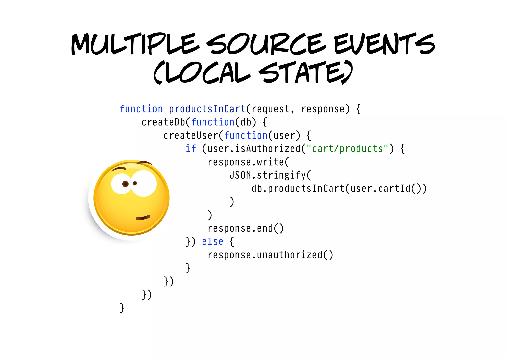 multiple source events
     (local state)
  function productsInCart(request, response) {
      createDb(function(db) {
          createUser(function(user) {
              if (user.isAuthorized("cart/products") {
                  response.write(
                      JSON.stringify(
                          db.productsInCart(user.cartId())
                      )
                  )
                  response.end()
              }) else {
                  response.unauthorized()
              }
          })
      })
  }
 