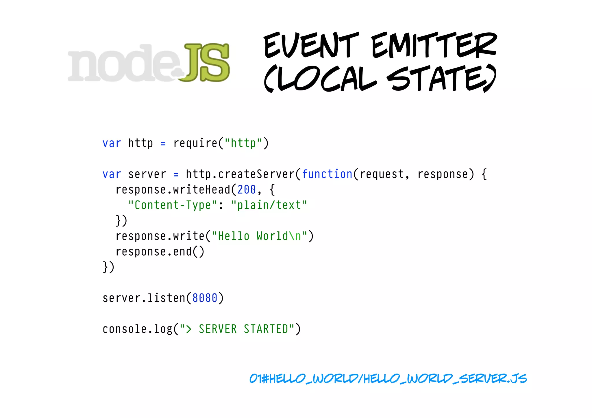 Event Emitter
                         (local state)
var http = require("http")

var server = http.createServer(function(request, response) {
  response.writeHead(200, {
    "Content-Type": "plain/text"
  })
  response.write("Hello Worldn")
  response.end()
})

server.listen(8080)

console.log("> SERVER STARTED")



                      01#hello_world/hello_world_server.js
 