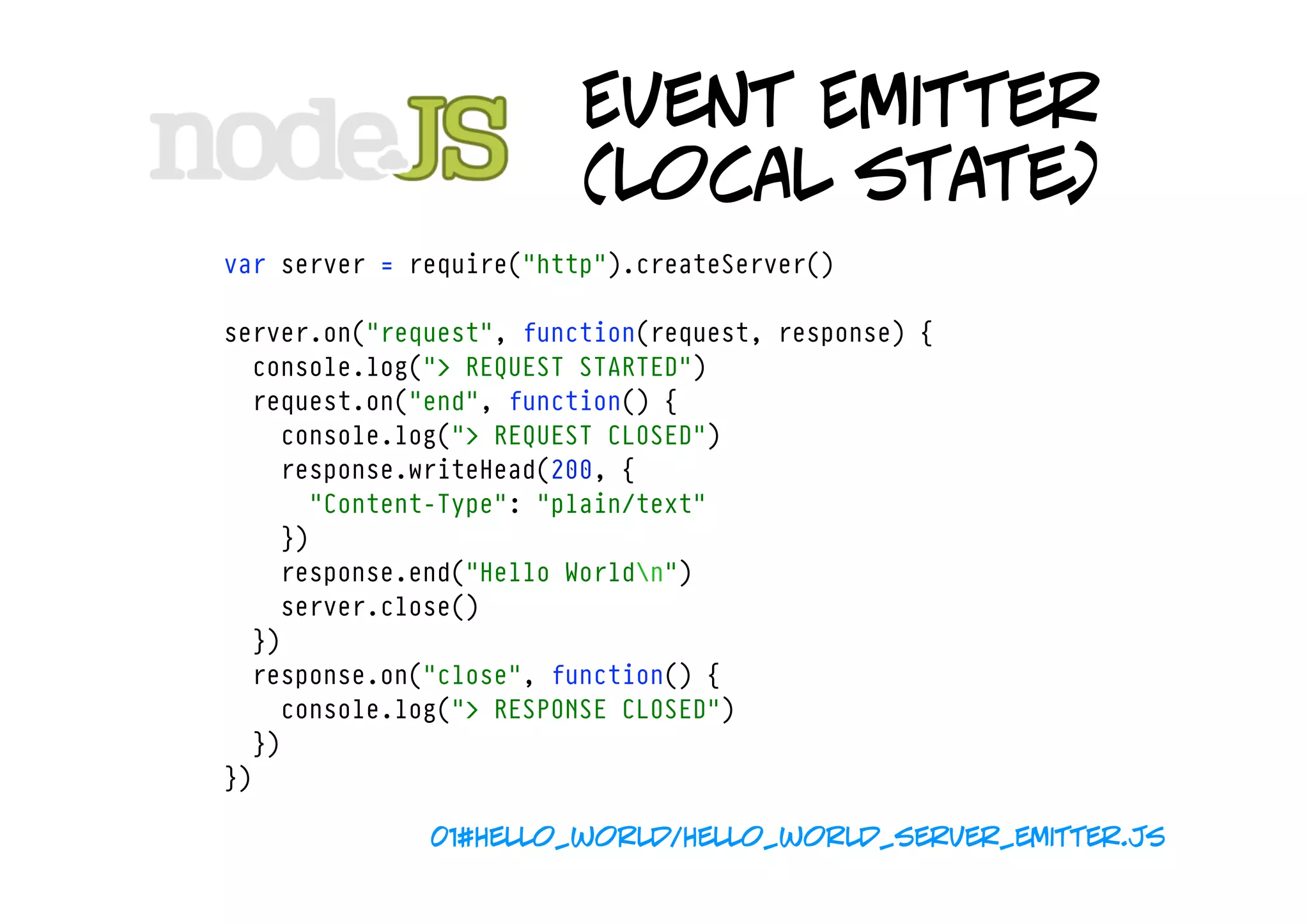 Event Emitter
                         (local state)
var server = require("http").createServer()

server.on("request", function(request, response) {
  console.log("> REQUEST STARTED")
  request.on("end", function() {
    console.log("> REQUEST CLOSED")
    response.writeHead(200, {
      "Content-Type": "plain/text"
    })
    response.end("Hello Worldn")
    server.close()
  })
  response.on("close", function() {
    console.log("> RESPONSE CLOSED")
  })
})

              01#hello_world/hello_world_server_emitter.js
 