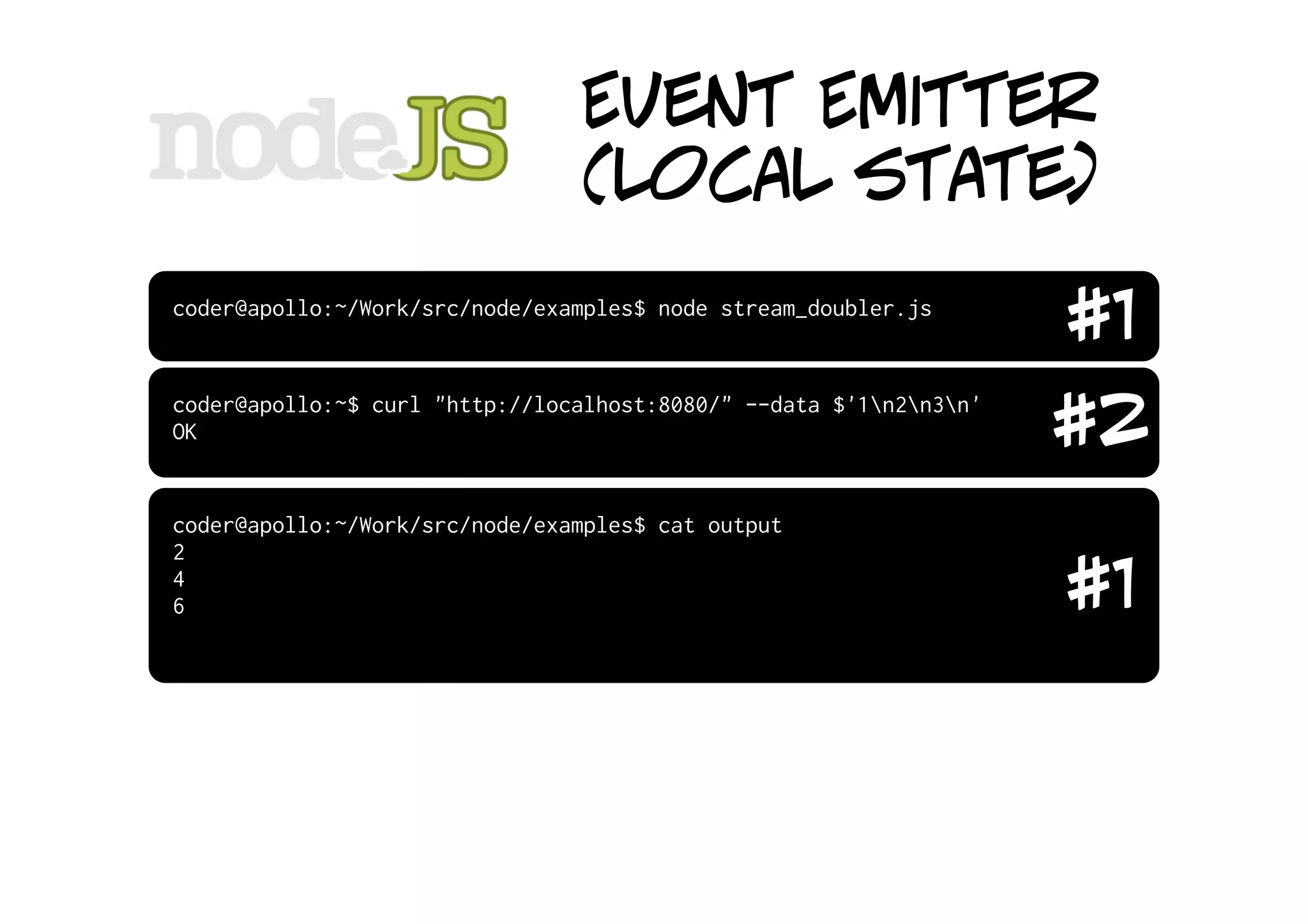 Event Emitter
                                (local state)
coder@apollo:~/Work/src/node/examples$ node stream_doubler.js
                                                                    #1
coder@apollo:~$ curl "http://localhost:8080/" --data $'1n2n3n'
OK                                                                  #2
coder@apollo:~/Work/src/node/examples$ cat output
2
4
6                                                                   #1
 