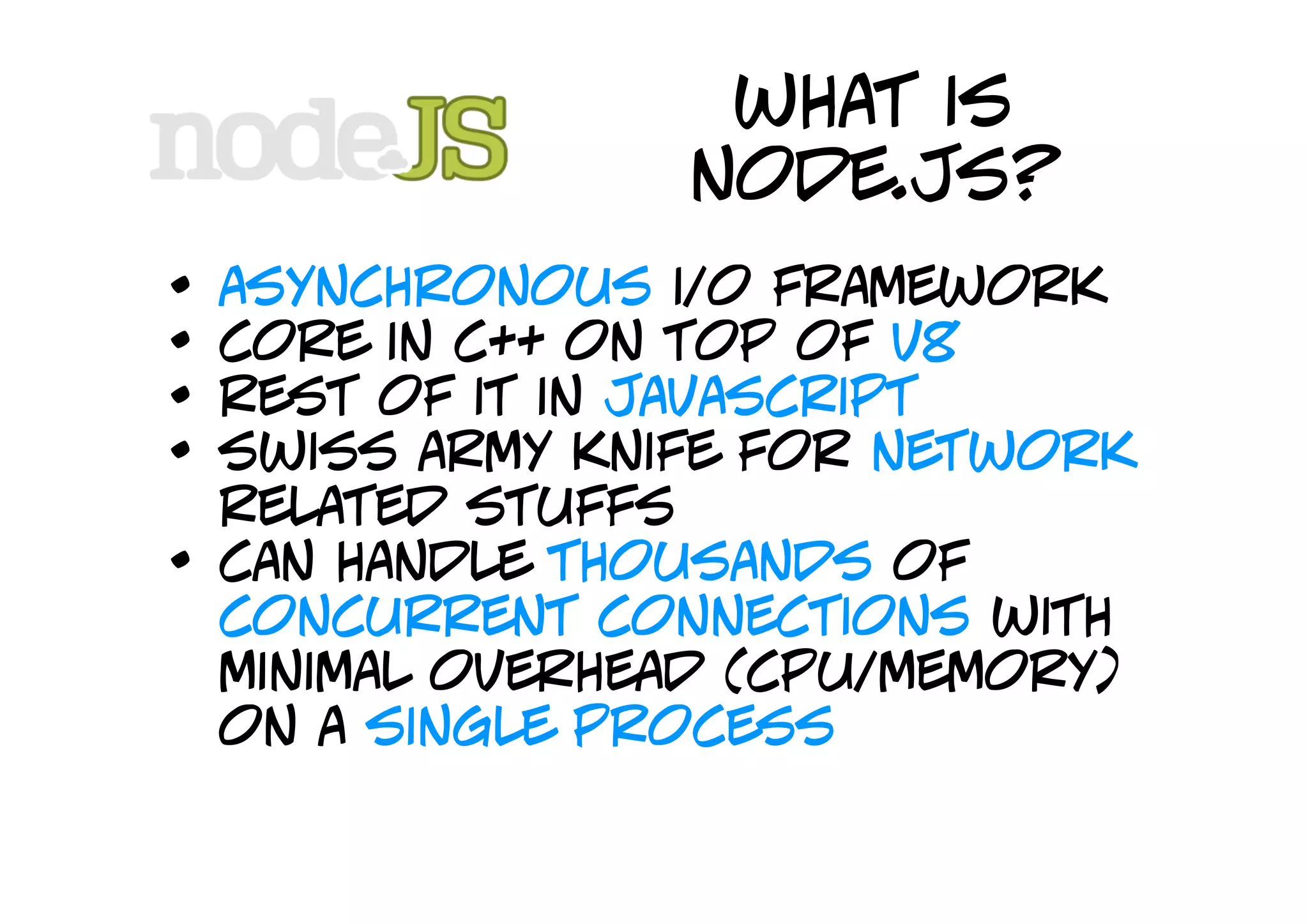 what is
                  node.js?
•   asynchronous i/o framework
•   core in c++ on top of v8
•   rest of it in javascript
•   swiss army knife for network
    related stuffs
•   can handle thousands of
    concurrent connections with
    minimal overhead (cpu/memory)
    on a single process
 
