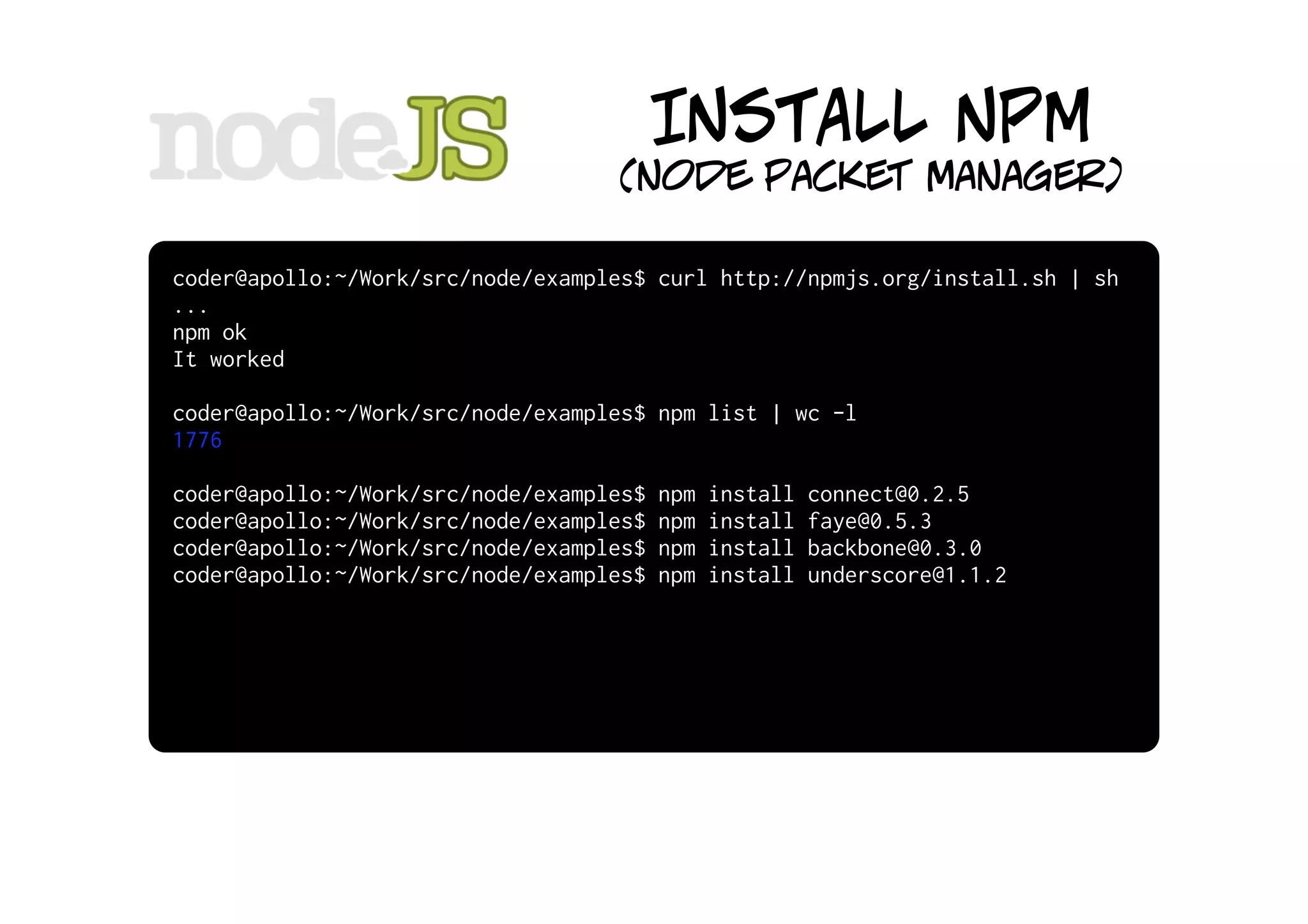 INSTALL NPM
                                   (node packet manager)

coder@apollo:~/Work/src/node/examples$ curl http://npmjs.org/install.sh | sh
...
npm ok
It worked

coder@apollo:~/Work/src/node/examples$ npm list | wc -l
1776

coder@apollo:~/Work/src/node/examples$   npm   install   connect@0.2.5
coder@apollo:~/Work/src/node/examples$   npm   install   faye@0.5.3
coder@apollo:~/Work/src/node/examples$   npm   install   backbone@0.3.0
coder@apollo:~/Work/src/node/examples$   npm   install   underscore@1.1.2
 