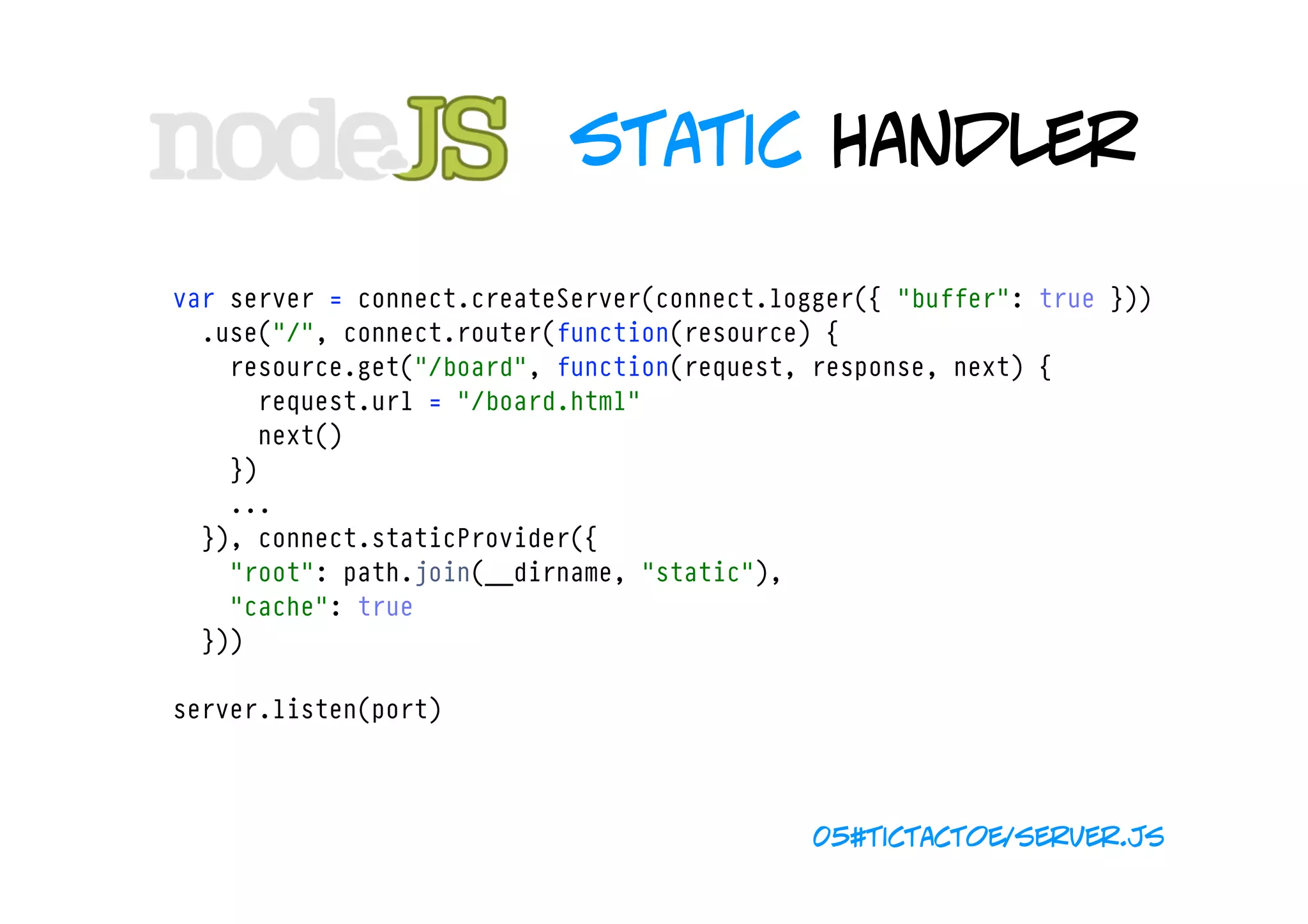 static handler

var server = connect.createServer(connect.logger({ "buffer": true }))
  .use("/", connect.router(function(resource) {
    resource.get("/board", function(request, response, next) {
      request.url = "/board.html"
      next()
    })
    ...
  }), connect.staticProvider({ 
    "root": path.join(__dirname, "static"), 
    "cache": true 
  }))

server.listen(port)



                                             05#tictactoe/server.js
 