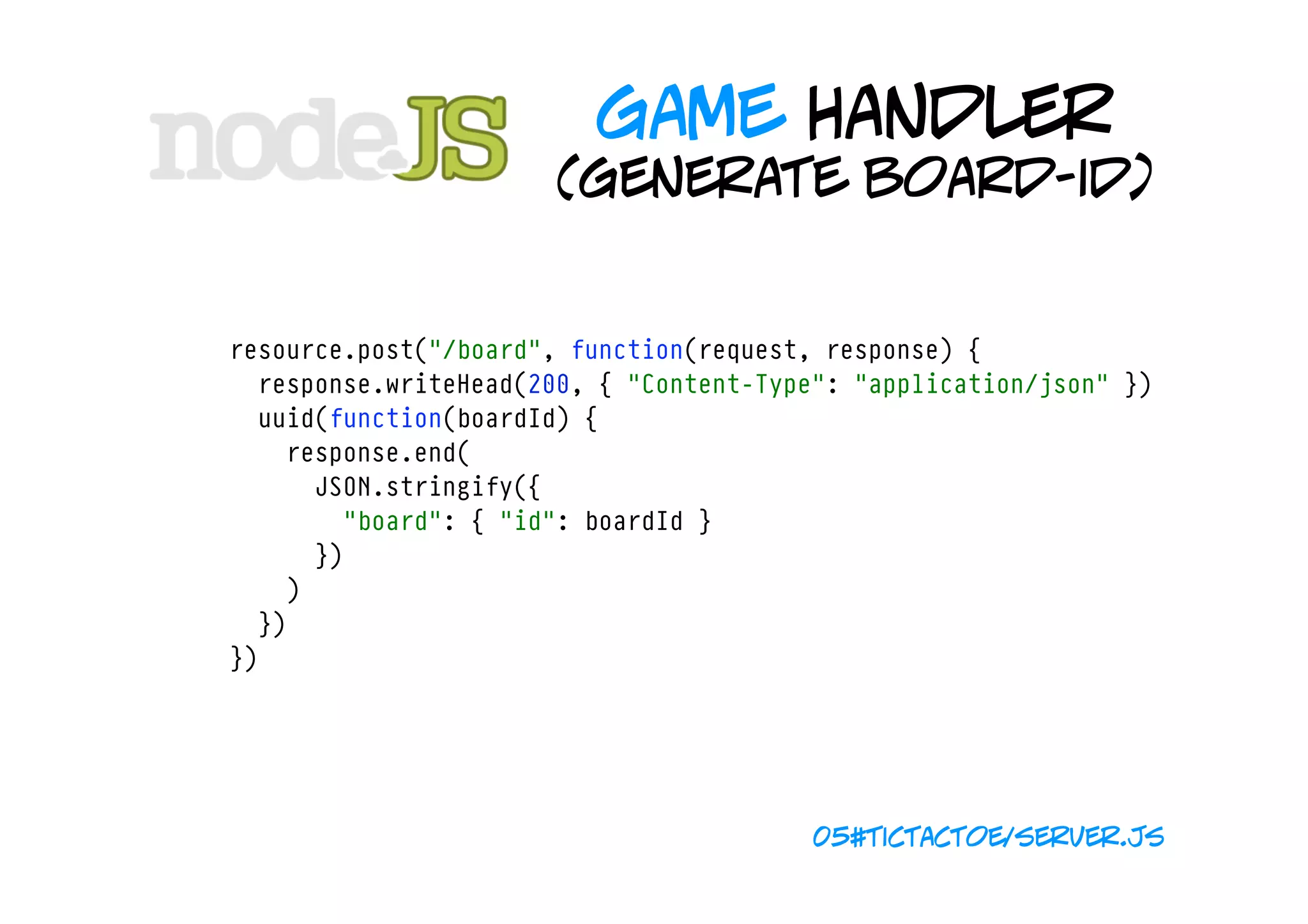 game handler
                           (generate board-id)


    resource.post("/board", function(request, response) {
      response.writeHead(200, { "Content-Type": "application/json" })
      uuid(function(boardId) {
        response.end(
          JSON.stringify({
            "board": { "id": boardId }
          })
        )
      })
    })




                                             05#tictactoe/server.js
 