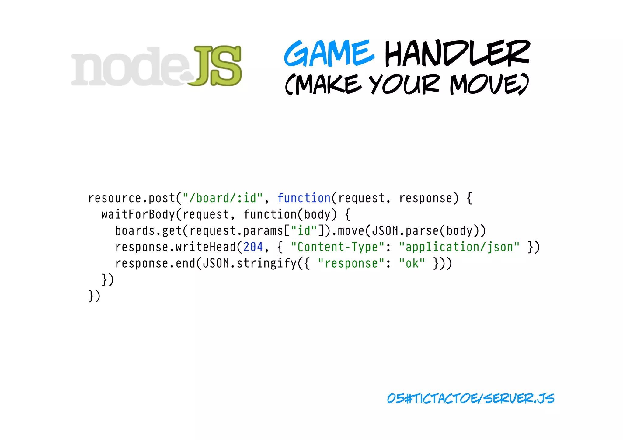 game handler
                                 (make your move)



    resource.post("/board/:id", function(request, response) {
      waitForBody(request, function(body) {
        boards.get(request.params["id"]).move(JSON.parse(body))
        response.writeHead(204, { "Content-Type": "application/json" })
        response.end(JSON.stringify({ "response": "ok" }))
      })
    })




                                                05#tictactoe/server.js
 