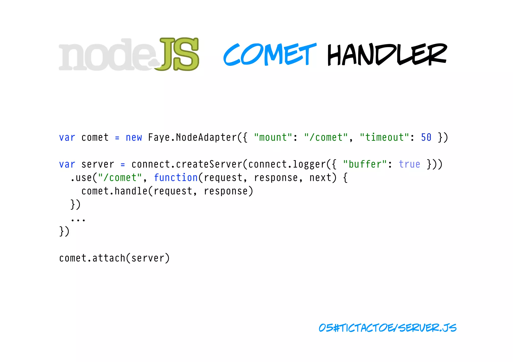 comet handler

var comet = new Faye.NodeAdapter({ "mount": "/comet", "timeout": 50 })

var server = connect.createServer(connect.logger({ "buffer": true }))
  .use("/comet", function(request, response, next) {
    comet.handle(request, response)
  })
  ...
})

comet.attach(server)




                                              05#tictactoe/server.js
 