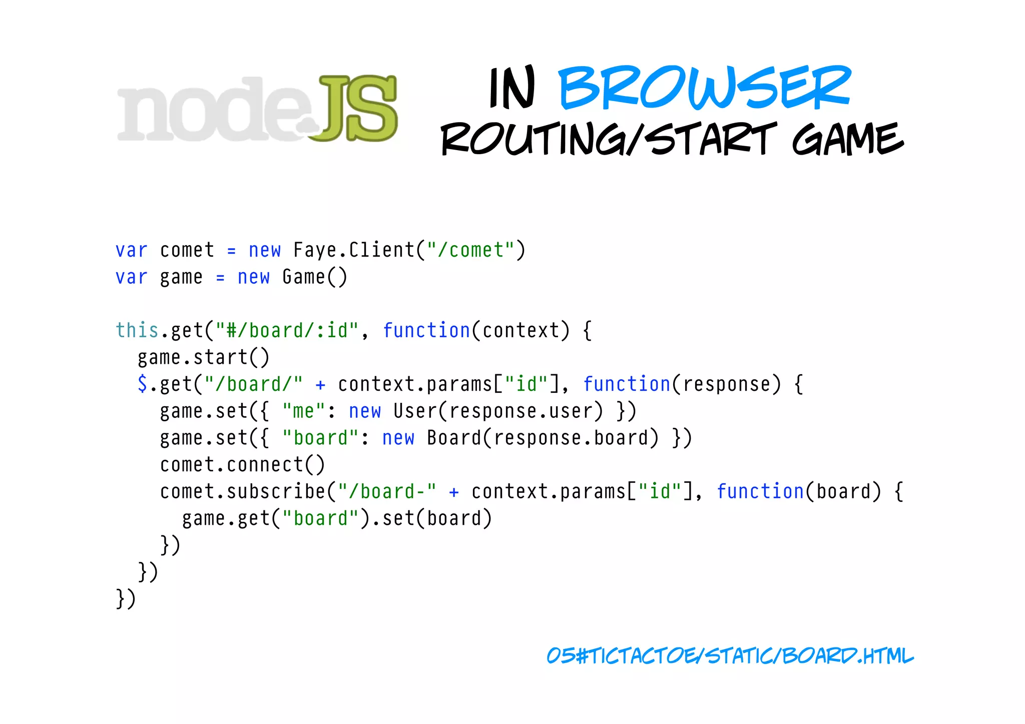 in browser
                                 routing/start game

    var comet = new Faye.Client("/comet")
    var game = new Game()

    this.get("#/board/:id", function(context) {
      game.start()
      $.get("/board/" + context.params["id"], function(response) {
        game.set({ "me": new User(response.user) })
        game.set({ "board": new Board(response.board) })
        comet.connect()
        comet.subscribe("/board-" + context.params["id"], function(board) {
          game.get("board").set(board)
        })
      })
    })

                                            05#tictactoe/static/board.html
 