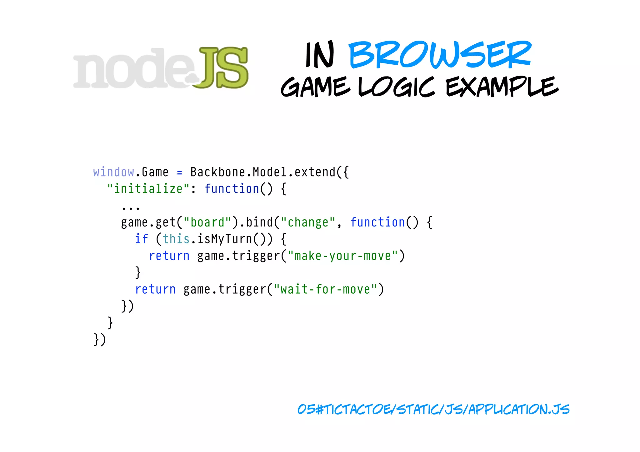 in browser
                             game logic example


  window.Game = Backbone.Model.extend({
    "initialize": function() {
      ...
      game.get("board").bind("change", function() {
        if (this.isMyTurn()) {
          return game.trigger("make-your-move")
        }
        return game.trigger("wait-for-move")
      })
    }
  })




                               05#tictactoe/static/js/application.js
 