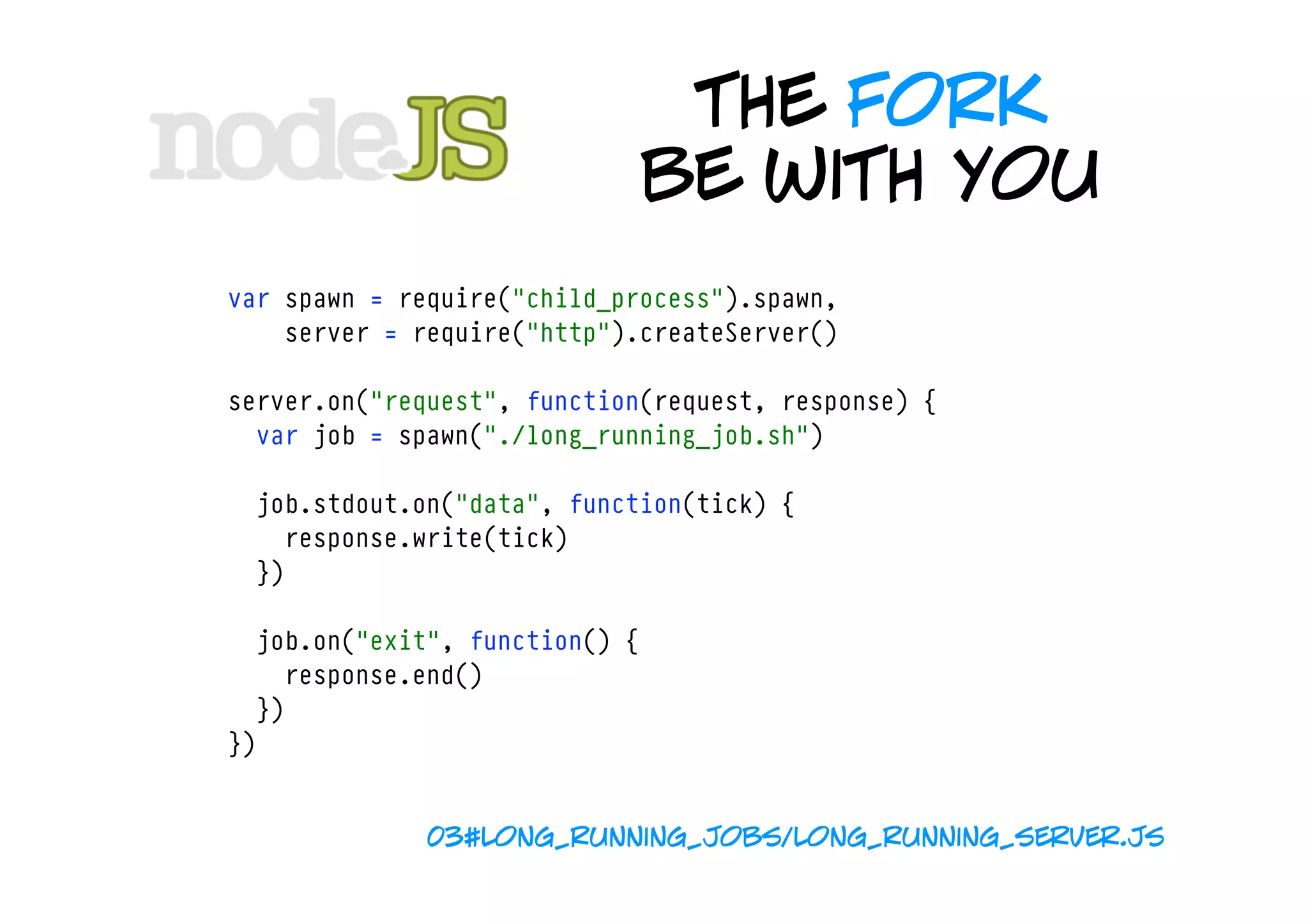 the fork
                                be with you
var spawn = require("child_process").spawn,
    server = require("http").createServer()

server.on("request", function(request, response) {
  var job = spawn("./long_running_job.sh")

  job.stdout.on("data", function(tick) {
    response.write(tick)  
  })

  job.on("exit", function() {
    response.end()
  })
})


              03#long_running_jobs/long_running_server.js
 
