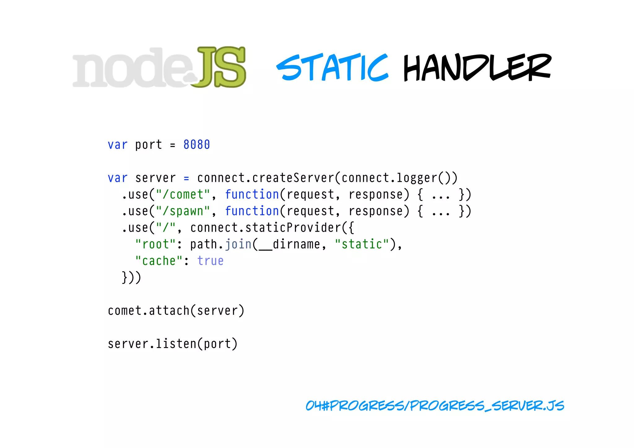 static handler

var port = 8080

var server = connect.createServer(connect.logger())
  .use("/comet", function(request, response) { ... })
  .use("/spawn", function(request, response) { ... })
  .use("/", connect.staticProvider({ 
    "root": path.join(__dirname, "static"), 
    "cache": true 
  }))

comet.attach(server)

server.listen(port)



                            04#progress/progress_server.js
 