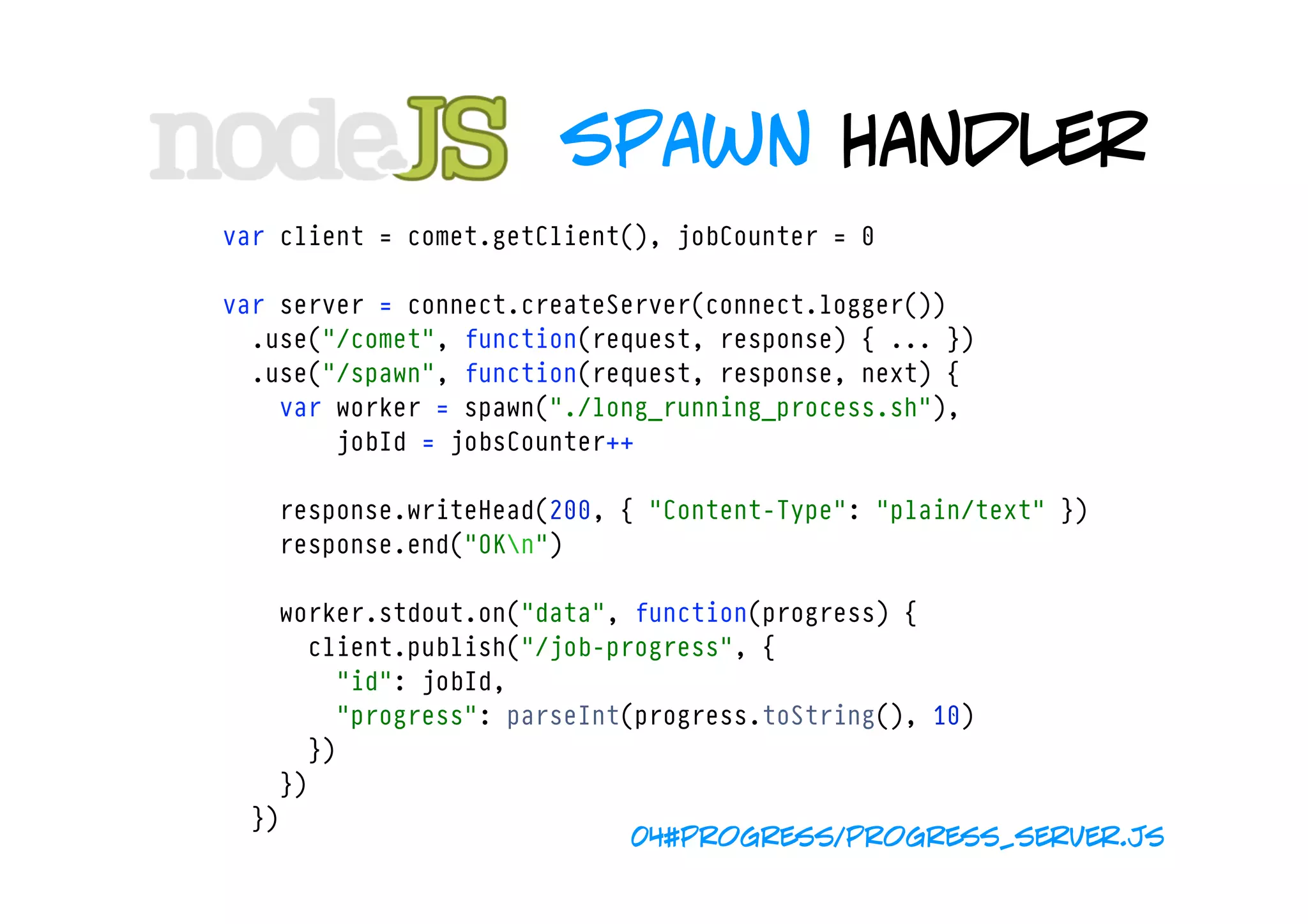 spawn handler
var client = comet.getClient(), jobCounter = 0

var server = connect.createServer(connect.logger())
  .use("/comet", function(request, response) { ... })
  .use("/spawn", function(request, response, next) {
    var worker = spawn("./long_running_process.sh"),
        jobId = jobsCounter++
        
    response.writeHead(200, { "Content-Type": "plain/text" })
    response.end("OKn")

    worker.stdout.on("data", function(progress) {
      client.publish("/job-progress", { 
        "id": jobId, 
        "progress": parseInt(progress.toString(), 10)
      })
    })
  })
                             04#progress/progress_server.js
 