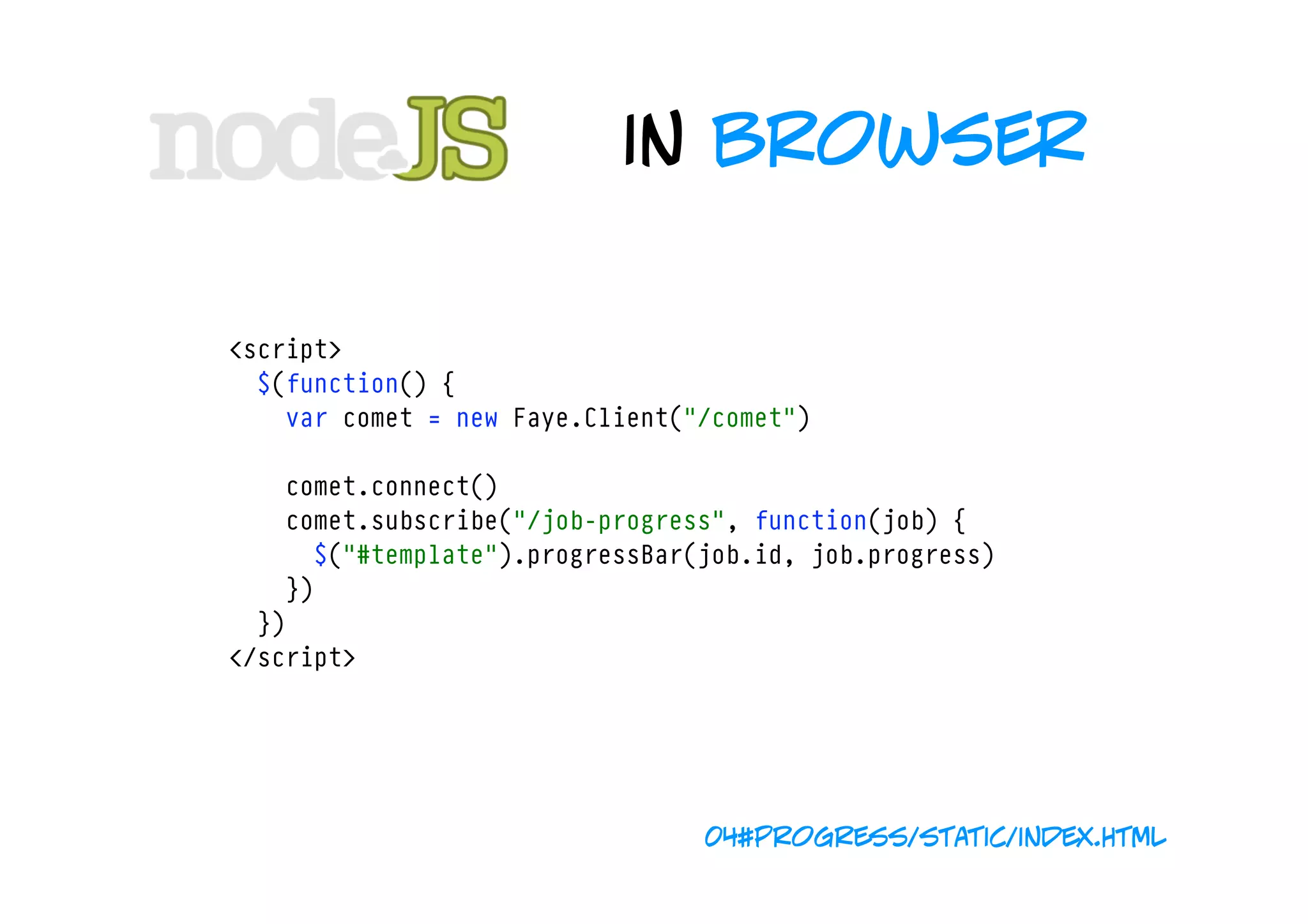 in browser

<script>
  $(function() {
    var comet = new Faye.Client("/comet")

    comet.connect()
    comet.subscribe("/job-progress", function(job) {
      $("#template").progressBar(job.id, job.progress)
    })
  })
</script>




                                 04#progress/static/index.html
 